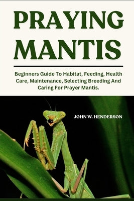 Praying Mantis: Beginners Guide To Habitat, Feeding, Health Care, Maintenance, Selecting Breeding And Caring For Prayer Mantis. by W. Henderson, John