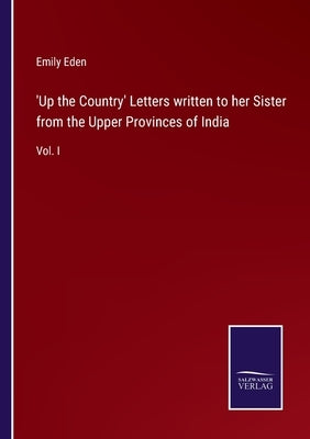 'Up the Country' Letters written to her Sister from the Upper Provinces of India: Vol. I by Eden, Emily