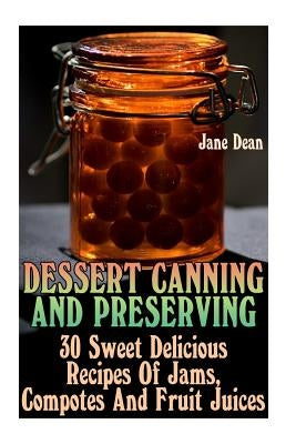 Dessert Canning And Preserving: 30 Sweet Delicious Recipes Of Jams, Compotes And Fruit Juices by Dean, Jane