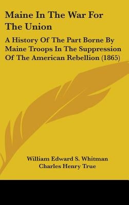Maine In The War For The Union: A History Of The Part Borne By Maine Troops In The Suppression Of The American Rebellion (1865) by Whitman, William Edward S.