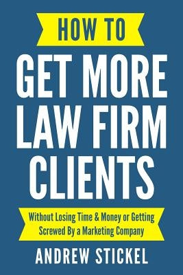 How to Get More Law Firm Clients: Without Losing Time & Money or Getting Screwed By a Marketing Company by Stickel, Andrew