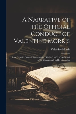 A Narrative of the Official Conduct of Valentine Morris: Late Captain General, Governor in Chief &c. &c. of the Island of St. Vincent and Its Dependen by Morris, Valentine
