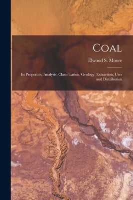 Coal: Its Properties, Analysis, Classification, Geology, Extraction, Uses and Distribution by Moore, Elwood S.