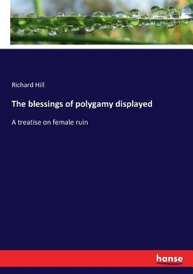 The blessings of polygamy displayed: A treatise on female ruin by Hill, Richard