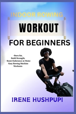 Indoor Rowing Workout for Beginners: -Burn Fat, -Build Strength, -Boost Endurance at Home -Easy Rowing Machine Workouts by Hushpupi, Irene
