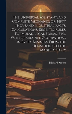 The Universal Assistant, and Complete Mechanic, or, Fifty Thousand Industrial Facts, Calculations, Receipts, Rules, Formulae, Legal Forms, Etc., With by Moore, Richard