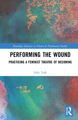 Performing the Wound: Practicing a Feminist Theatre of Becoming by Tulk, Niki
