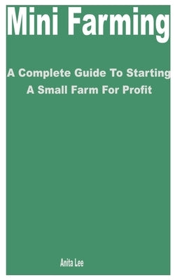 Mini Farming: A Complete Guide to Starting a Small Farm for Profit by Lee, Anita