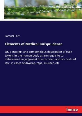 Elements of Medical Jurisprudence: Or, a succinct and compendious description of such tokens in the human body as are requisite to determine the judgm by Farr, Samuel