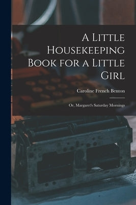 A Little Housekeeping Book for a Little Girl: Or, Margaret's Saturday Mornings by Benton, Caroline French