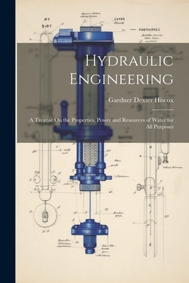 Hydraulic Engineering: A Treatise On the Properties, Power and Resources of Water for All Purposes by Hiscox, Gardner Dexter