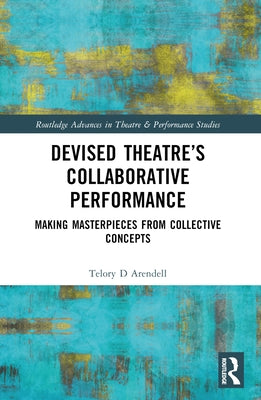 Devised Theater's Collaborative Performance: Making Masterpieces from Collective Concepts by Arendell, Telory D.