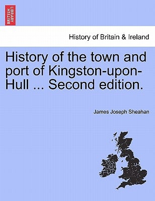History of the town and port of Kingston-upon-Hull ... Second edition. by Sheahan, James Joseph