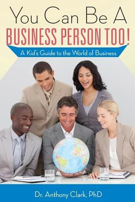 You Can Be A Business Person Too!: A Kid's Guide to the World of Business by Clark Phd, Anthony