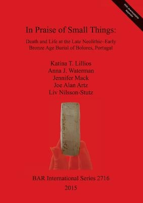 In Praise of Small Things: Death and Life at the Late Neolithic-Early Bronze Age Burial of Bolores, Portugal by Lillios, Katina T.
