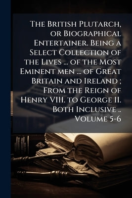 The British Plutarch, or Biographical Entertainer. Being a Select Collection of the Lives ... of the Most Eminent men ... of Great Britain and Ireland by Anonymous