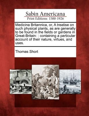 Medicina Britannica, Or, a Treatise on Such Physical Plants, as Are Generally to Be Found in the Fields or Gardens in Great-Britain: : Containing a Pa by Short, Thomas