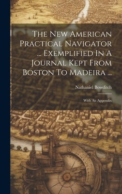 The New American Practical Navigator ... Exemplified In A Journal Kept From Boston To Madeira ...: With An Appendix by Bowditch, Nathaniel