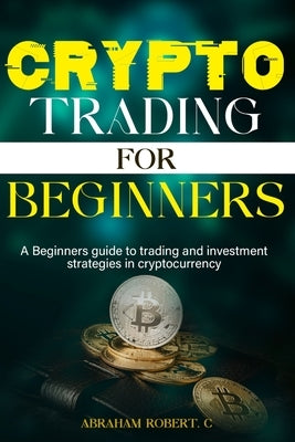 Crypto Trading For Beginners: A beginner's guide to trading and investment strategies in cryptocurrency by Robert C., Abraham