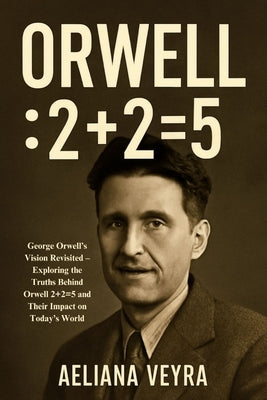 Orwell: 2+2=5: George Orwell's Vision Revisited - Exploring the Truths Behind Orwell 2+2=5 and Their Impact on Today's World by Veyra, Aeliana