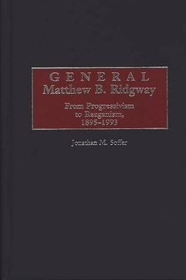 General Matthew B. Ridgway: From Progressivism to Reaganism, 1895-1993 by Soffer, Jonathan M.