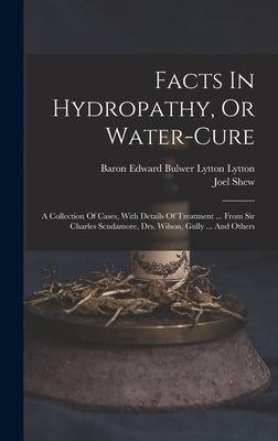 Facts In Hydropathy, Or Water-cure: A Collection Of Cases, With Details Of Treatment ... From Sir Charles Scudamore, Drs. Wilson, Gully ... And Others by Shew, Joel