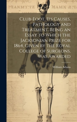Club-foot, its Causes, Pathology and Treatment, Being an Essay to Which the Jacksonian Prize for 1864, Given by the Royal College of Surgeons, was Awa by Adams, William