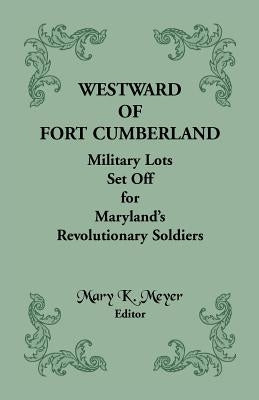 Westward of Fort Cumberland: Military Lots Set Off for Maryland's Revolutionary Soldiers by Meyer, Mary K.