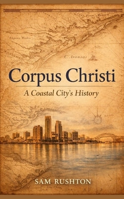 Corpus Christi: A Coastal City's History, Industry, and Resilience: 300 Years of Transformation on the Gulf Coast by Rushton, Sam