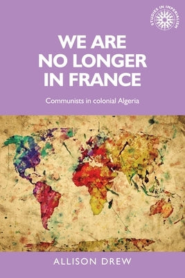 We Are No Longer in France: Communists in Colonial Algeria by Drew, Allison