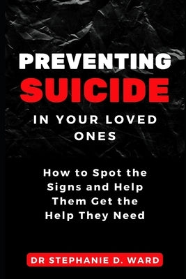 Preventing Suicide in Your Loved Ones: How to Spot the Signs and Help Them Get the Help They Need by D. Ward, Stephanie