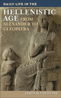 Daily Life in the Hellenistic Age: From Alexander to Cleopatra by Evans, James Allen