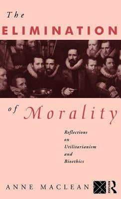 The Elimination of Morality: Reflections on Utilitarianism and Bioethics by MacLean, Anne