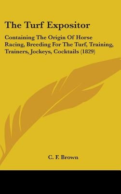 The Turf Expositor: Containing The Origin Of Horse Racing, Breeding For The Turf, Training, Trainers, Jockeys, Cocktails (1829) by Brown, C. F.
