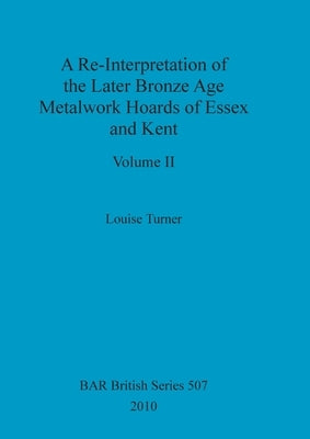A Re-Interpretation of the Later Bronze Age Metalwork Hoards of Essex and Kent, Volume II by Turner, Louise