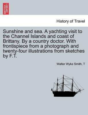 Sunshine and Sea. a Yachting Visit to the Channel Islands and Coast of Brittany. by a Country Doctor. with Frontispiece from a Photograph and Twenty-F by Smith, Walter Wyke