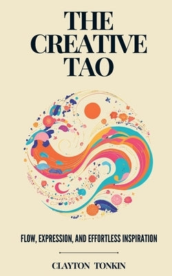 The Creative Tao: Flow, Expression, and Effortless Inspiration by Tonkin, Clayton