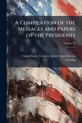 A Compilation of the Messages and Papers of the Presidents; Volume 17 by United States Congress Joint Committee