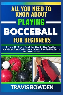 All You Need to Know about Playing Bocceball: Beyond The Court, Simplified Step By Step Practical Knowledge Guide To Learn And Master How To Play Booc by Bowden, Travis