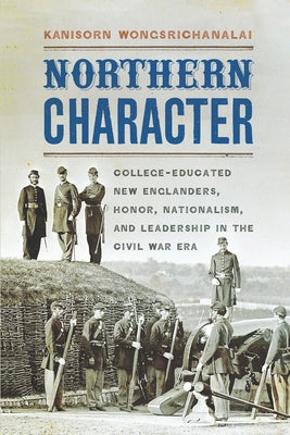 Northern Character: College-Educated New Englanders, Honor, Nationalism, and Leadership in the Civil War Era by Wongsrichanalai, Kanisorn