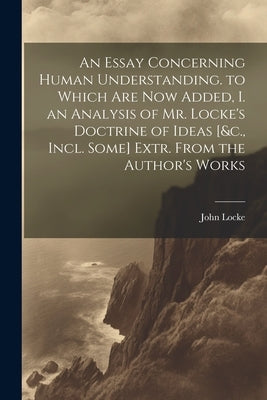 An Essay Concerning Human Understanding. to Which Are Now Added, I. an Analysis of Mr. Locke's Doctrine of Ideas [&c., Incl. Some] Extr. From the Auth by Locke, John