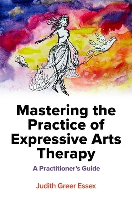 Mastering the Practice of Expressive Arts Therapy: A Practitioner's Guide by Essex, Judith Greer