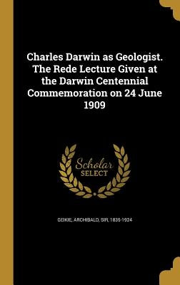 Charles Darwin as Geologist. The Rede Lecture Given at the Darwin Centennial Commemoration on 24 June 1909 by Geikie, Archibald
