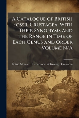 A Catalogue of British Fossil Crustacea, With Their Synonyms and the Range in Time of Each Genus and Order Volume N/A by British Museum (Natural History) Depart