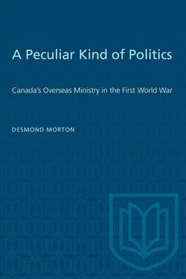 A Peculiar Kind of Politics: Canada's Overseas Ministry in the First World War by Morton, Desmond