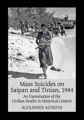 Mass Suicides on Saipan and Tinian, 1944: An Examination of the Civilian Deaths in Historical Context by Astroth, Alexander