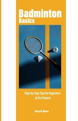 Badminton Basics: Step-by-Step Tips for Beginners to Pro Players by M. Myer, Harry