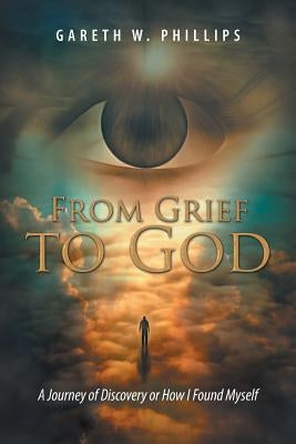 From Grief to God: A Journey of Discovery or How I Found Myself by Phillips, Gareth W.