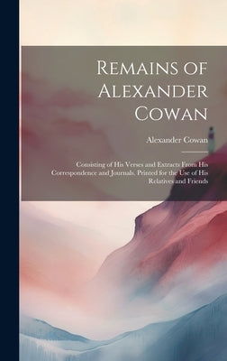 Remains of Alexander Cowan: Consisting of His Verses and Extracts From His Correspondence and Journals. Printed for the Use of His Relatives and F by Cowan, Alexander