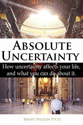 Absolute Uncertainty: How uncertainty affects your life and what you can do about it. by Nelson Ph. D., Brent